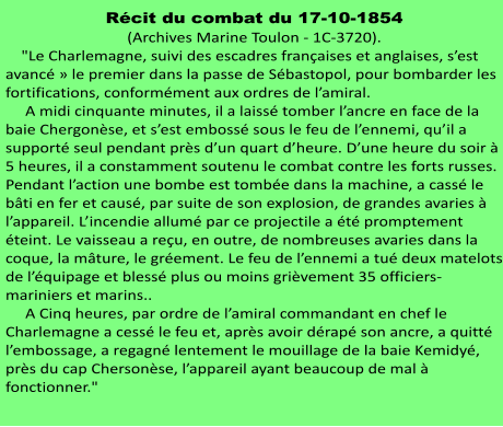 Récit du combat du 17-10-1854 (Archives Marine Toulon - 1C-3720).     "Le Charlemagne, suivi des escadres françaises et anglaises, s’est avancé » le premier dans la passe de Sébastopol, pour bombarder les fortifications, conformément aux ordres de l’amiral.      A midi cinquante minutes, il a laissé tomber l’ancre en face de la baie Chergonèse, et s’est embossé sous le feu de l’ennemi, qu’il a supporté seul pendant près d’un quart d’heure. D’une heure du soir à 5 heures, il a constamment soutenu le combat contre les forts russes. Pendant l’action une bombe est tombée dans la machine, a cassé le bâti en fer et causé, par suite de son explosion, de grandes avaries à l’appareil. L’incendie allumé par ce projectile a été promptement éteint. Le vaisseau a reçu, en outre, de nombreuses avaries dans la coque, la mâture, le gréement. Le feu de l’ennemi a tué deux matelots de l’équipage et blessé plus ou moins grièvement 35 officiers-mariniers et marins..      A Cinq heures, par ordre de l’amiral commandant en chef le Charlemagne a cessé le feu et, après avoir dérapé son ancre, a quitté l’embossage, a regagné lentement le mouillage de la baie Kemidyé, près du cap Chersonèse, l’appareil ayant beaucoup de mal à fonctionner."