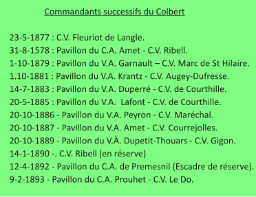 Commandants successifs du Colbert      23-5-1877 : C.V. Fleuriot de Langle.     31-8-1578 : Pavillon du C.A. Amet - C.V. Ribell.     1-10-1879 : Pavillon du V.A. Garnault – C.V. Marc de St Hilaire.     1.10-1881 : Pavillon du V.A. Krantz - C.V. Augey-Dufresse.     14-7-1883 : Pavillon du V.A. Duperré - C.V. de Courthille.     20-5-1885 : Pavillon du V.A.  Lafont - C.V. de Courthille.     20-10-1886 - Pavillon du V.A. Peyron - C.V. Maréchal.     20-10-1887 - Pavillon du V.A. Amet - C.V. Courrejolles.     20-10-1889 - Pavillon du V.À. Dupetit-Thouars - C.V. Gigon.     14-1-1890 -. C.V. Ribell (en réserve)     12-4-1892 - Pavillon du C.A. de Premesnil (Escadre de réserve).     9-2-1893 - Pavillon du C.A. Prouhet - C.V. Le Do.